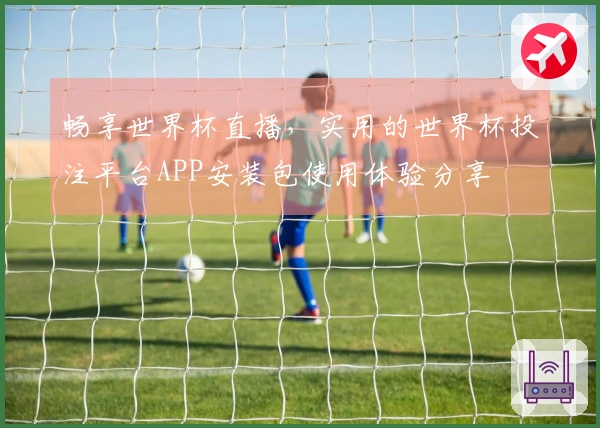 畅享世界杯直播，实用的世界杯投注平台APP安装包使用体验分享