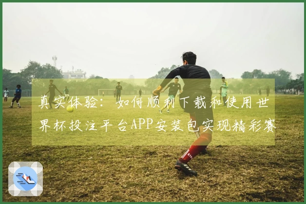 真实体验：如何顺利下载和使用世界杯投注平台APP安装包实现精彩赛事直播