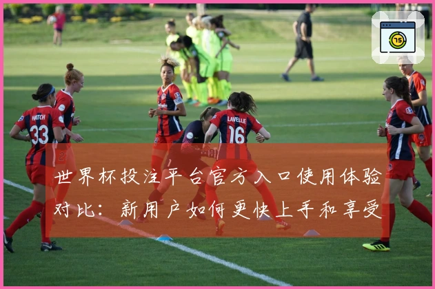 世界杯投注平台官方入口使用体验对比：新用户如何更快上手和享受赛事直播