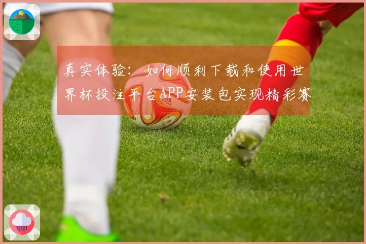 真实体验：如何顺利下载和使用世界杯投注平台APP安装包实现精彩赛事直播